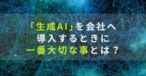 ChatGPTなどの｢生成AI｣を会社へ導入するときに一番大切な事とは？